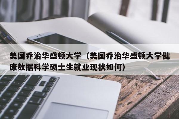 美国乔治华盛顿大学（美国乔治华盛顿大学健康数据科学硕士生就业现状如何）