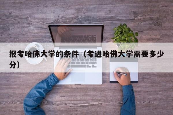 报考哈佛大学的条件（考进哈佛大学需要多少分）