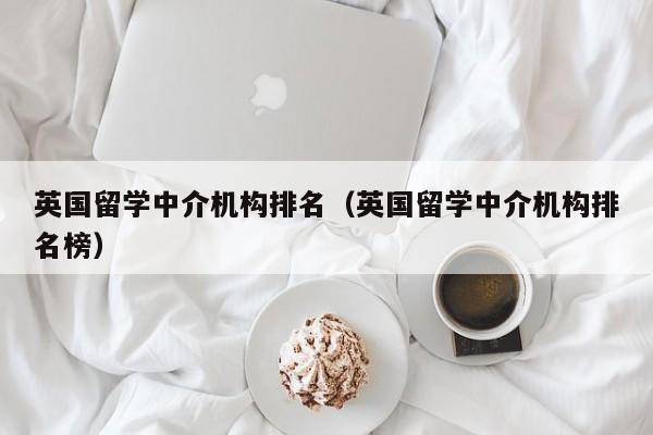 英国留学中介机构排名（英国留学中介机构排名榜）