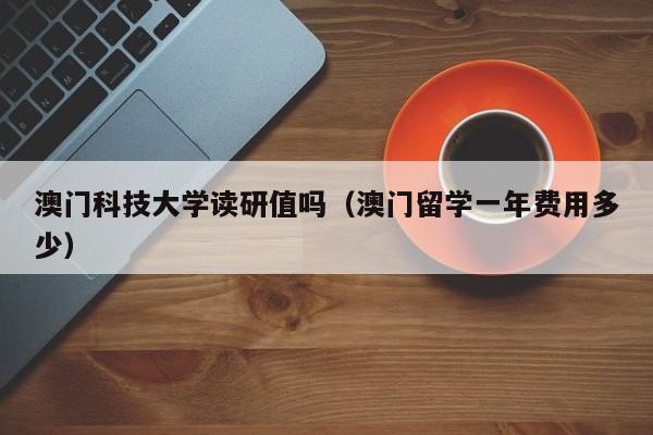 澳门科技大学读研值吗（澳门留学一年费用多少）