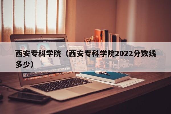 西安专科学院（西安专科学院2022分数线多少）