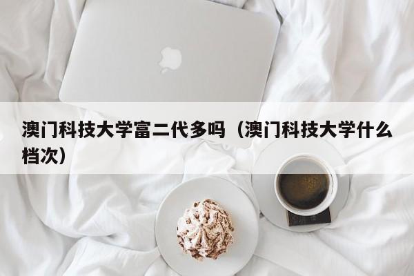 澳门科技大学富二代多吗（澳门科技大学什么档次）