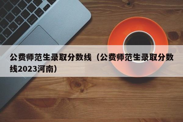 公费师范生录取分数线（公费师范生录取分数线2023河南）