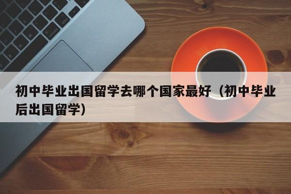 初中毕业出国留学去哪个国家最好（初中毕业后出国留学）