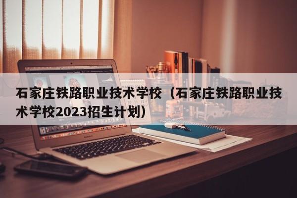 石家庄铁路职业技术学校（石家庄铁路职业技术学校2023招生计划）