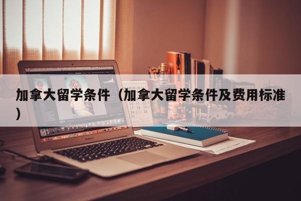 加拿大留学条件（加拿大留学条件及费用标准）