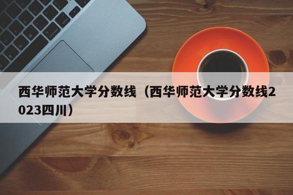 西华师范大学分数线（西华师范大学分数线2023四川）