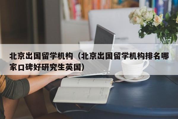 北京出国留学机构（北京出国留学机构排名哪家口碑好研究生英国）