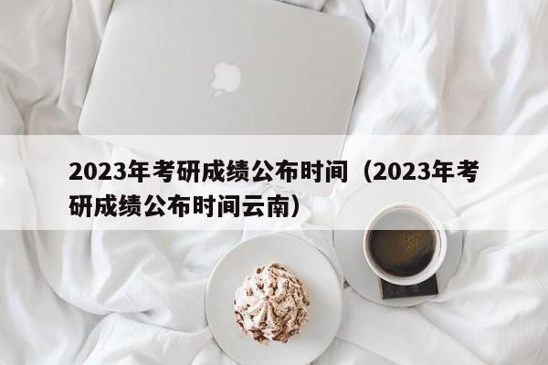 2023年考研成绩公布时间（2023年考研成绩公布时间云南）