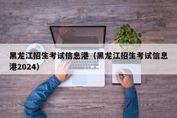 黑龙江招生考试信息港（黑龙江招生考试信息港2024）