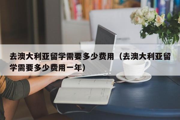 去澳大利亚留学需要多少费用（去澳大利亚留学需要多少费用一年）