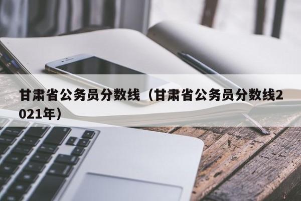 甘肃省公务员分数线（甘肃省公务员分数线2021年）