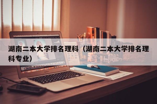 湖南二本大学排名理科（湖南二本大学排名理科专业）