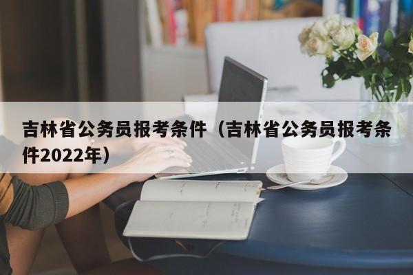 吉林省公务员报考条件（吉林省公务员报考条件2022年）