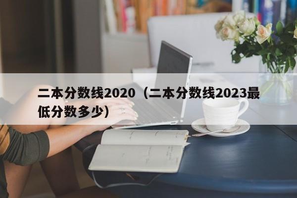 二本分数线2020（二本分数线2023最低分数多少）