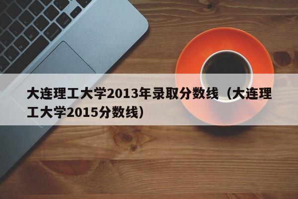 大连理工大学2013年录取分数线（大连理工大学2015分数线）