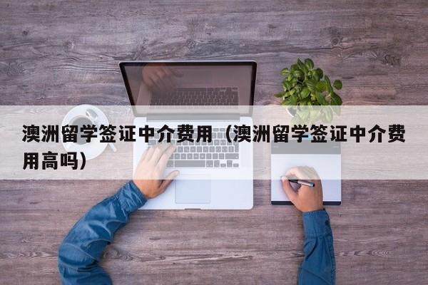 澳洲留学签证中介费用（澳洲留学签证中介费用高吗）