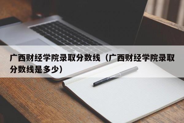 广西财经学院录取分数线（广西财经学院录取分数线是多少）