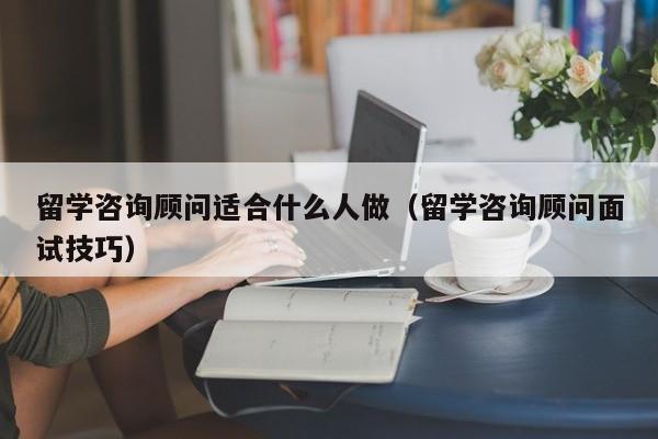 留学咨询顾问适合什么人做（留学咨询顾问面试技巧）