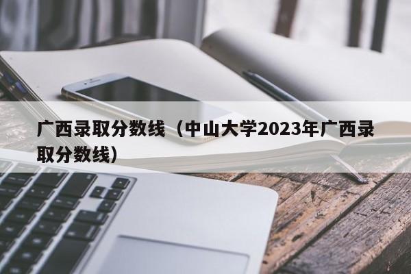 广西录取分数线（中山大学2023年广西录取分数线）