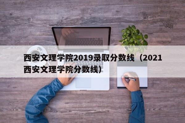 西安文理学院2019录取分数线（2021西安文理学院分数线）