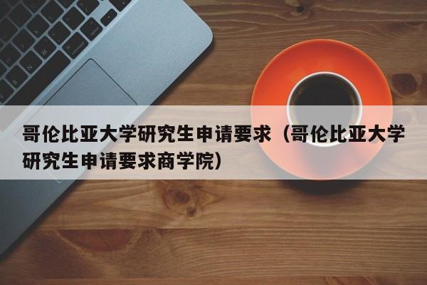 哥伦比亚大学研究生申请要求（哥伦比亚大学研究生申请要求商学院）