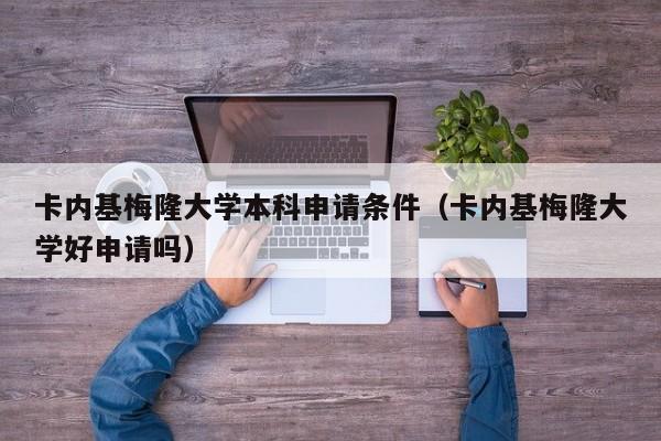 卡内基梅隆大学本科申请条件（卡内基梅隆大学好申请吗）