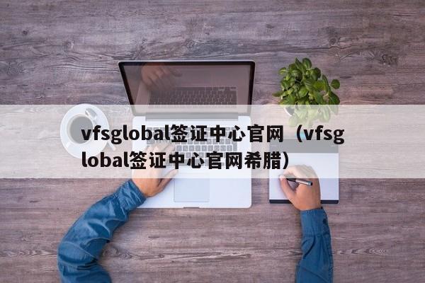 vfsglobal签证中心官网（vfsglobal签证中心官网希腊）