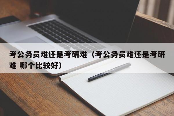 考公务员难还是考研难（考公务员难还是考研难 哪个比较好）