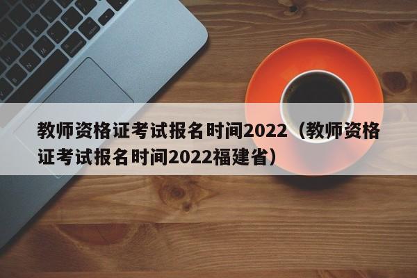 教师资格证考试报名时间2022（教师资格证考试报名时间2022福建省）