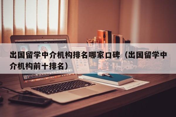 出国留学中介机构排名哪家口碑（出国留学中介机构前十排名）