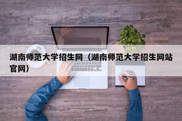 湖南师范大学招生网（湖南师范大学招生网站官网）