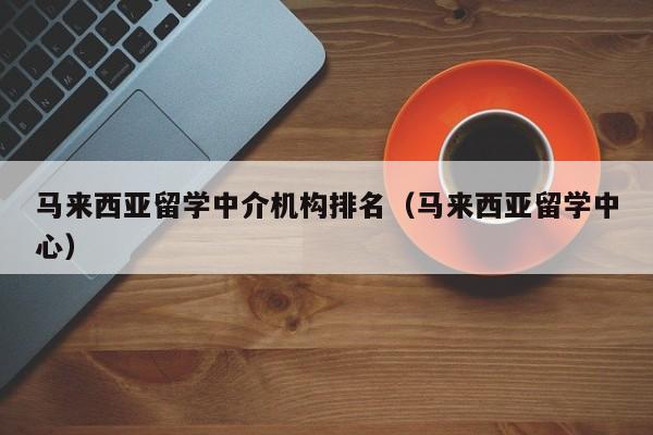 马来西亚留学中介机构排名（马来西亚留学中心）