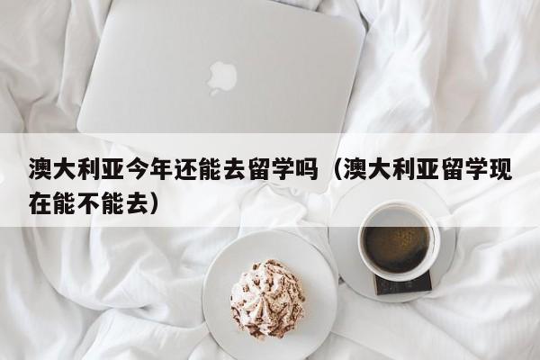 澳大利亚今年还能去留学吗（澳大利亚留学现在能不能去）