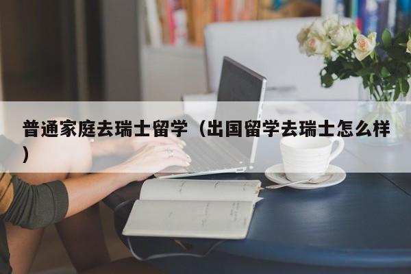 普通家庭去瑞士留学（出国留学去瑞士怎么样）