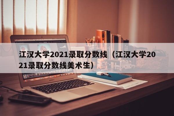 江汉大学2021录取分数线（江汉大学2021录取分数线美术生）