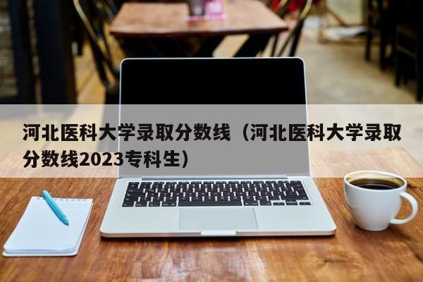 河北医科大学录取分数线（河北医科大学录取分数线2023专科生）