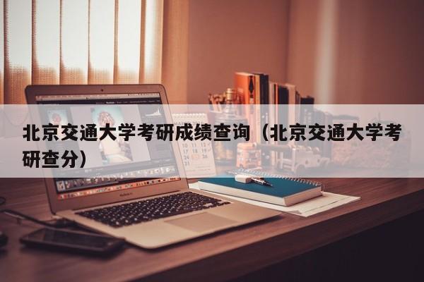 北京交通大学考研成绩查询（北京交通大学考研查分）