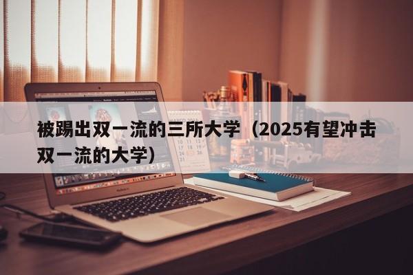 被踢出双一流的三所大学（2025有望冲击双一流的大学）