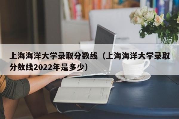 上海海洋大学录取分数线（上海海洋大学录取分数线2022年是多少）