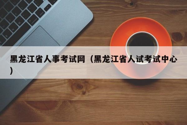 黑龙江省人事考试网（黑龙江省人试考试中心）