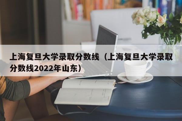 上海复旦大学录取分数线（上海复旦大学录取分数线2022年山东）