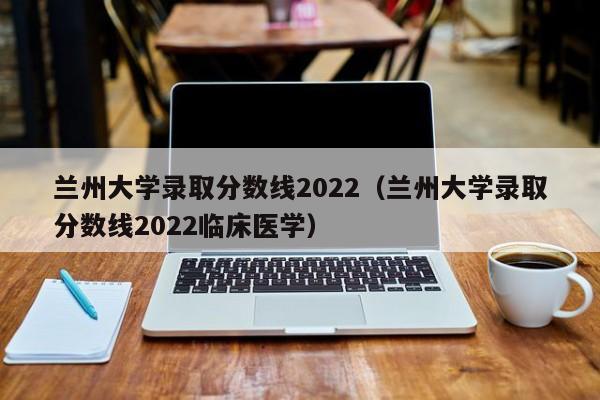 兰州大学录取分数线2022（兰州大学录取分数线2022临床医学）