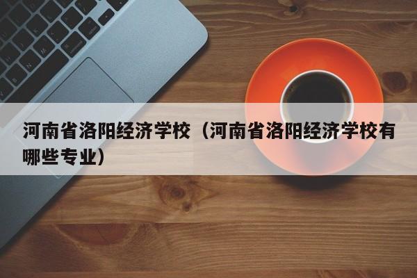 河南省洛阳经济学校（河南省洛阳经济学校有哪些专业）