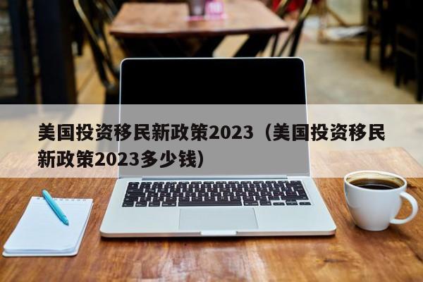 美国投资移民新政策2023（美国投资移民新政策2023多少钱）