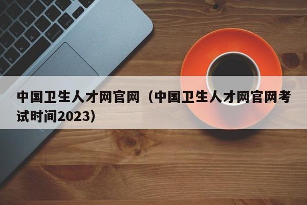 中国卫生人才网官网（中国卫生人才网官网考试时间2023）