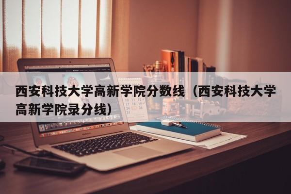 西安科技大学高新学院分数线（西安科技大学高新学院录分线）