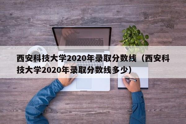 西安科技大学2020年录取分数线（西安科技大学2020年录取分数线多少）