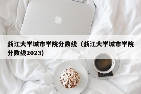 浙江大学城市学院分数线（浙江大学城市学院分数线2023）