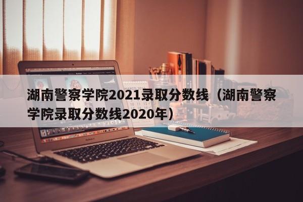 湖南警察学院2021录取分数线（湖南警察学院录取分数线2020年）